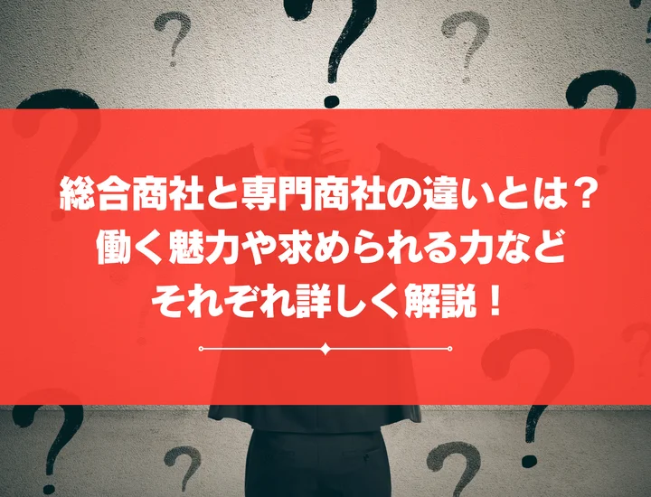 総合商社と専門商社の違いとは？働く魅力や求められる力などそれぞれ詳しく解説！